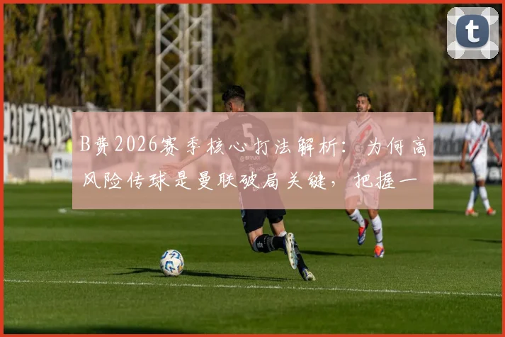 B费2026赛季核心打法解析：为何高风险传球是曼联破局关键，把握一次就能决定胜负