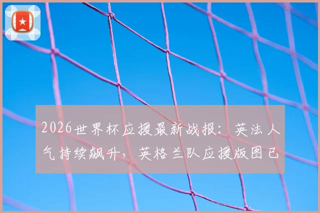 2026世界杯应援最新战报:英法人气持续飙升,英格兰队应援版图已成功点亮七大区域