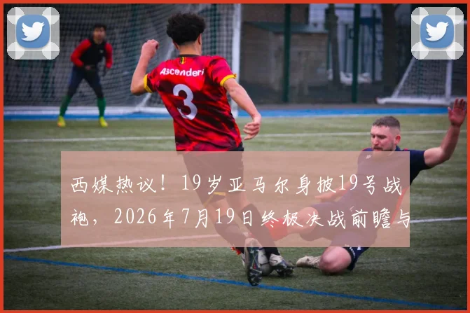 西媒热议!19岁亚马尔身披19号战袍,2026年7月19日终极决战前瞻与号码玄机解读