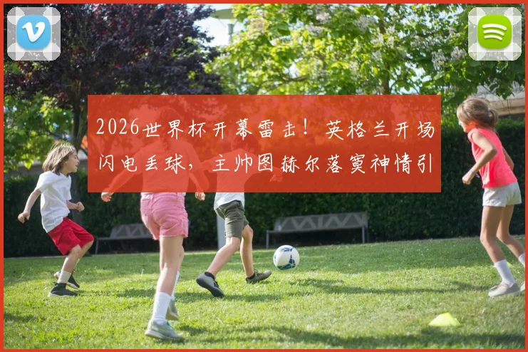 2026世界杯开幕雷击!英格兰开场闪电丢球,主帅图赫尔落寞神情引热议