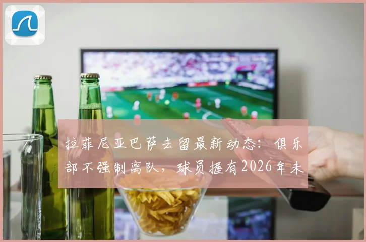 拉菲尼亚巴萨去留最新动态:俱乐部不强制离队,球员握有2026年未来决定权