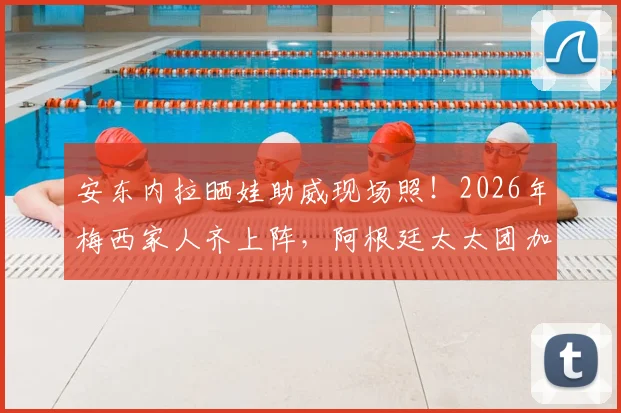 安东内拉晒娃助威现场照！2026年梅西家人齐上阵，阿根廷太太团加油名场面回顾