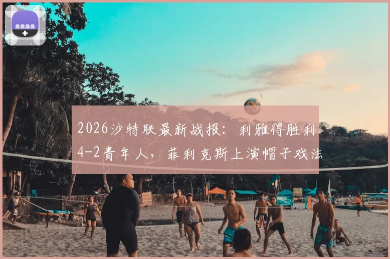 2026沙特联最新战报:利雅得胜利4-2青年人,菲利克斯上演帽子戏法,C罗关键破门锁定胜局