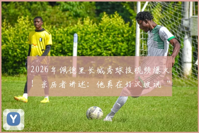 2026年佩德里长城秀球技视频爆火!亲历者讲述:他真在好汉坡说“现在我是好汉了”
