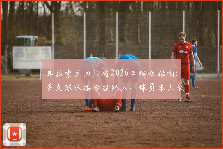 库拉索主力门将2026年转会动向：多支球队接洽经纪人，球员本人表态需先休整再定未来