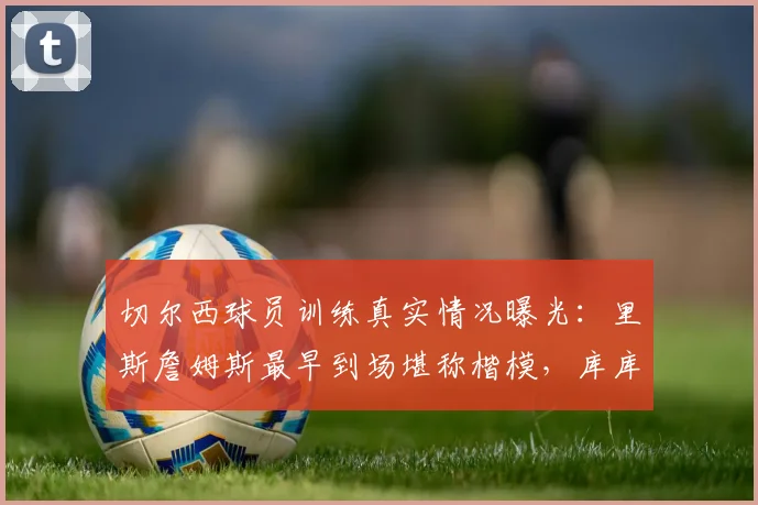 切尔西球员训练真实情况曝光:里斯詹姆斯最早到场堪称楷模,库库雷利亚被队友评为队内最搞笑球员