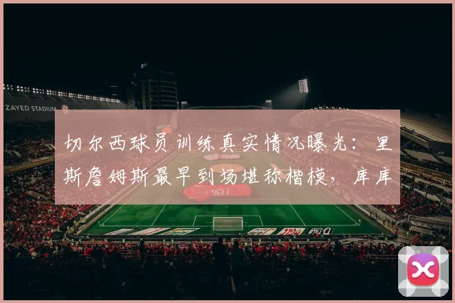 切尔西球员训练真实情况曝光：里斯詹姆斯最早到场堪称楷模，库库雷利亚被队友评为队内最搞笑球员