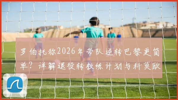 罗伯托称2026年带队逆转巴黎更简单？详解退役转教练计划与科莫欧冠之路