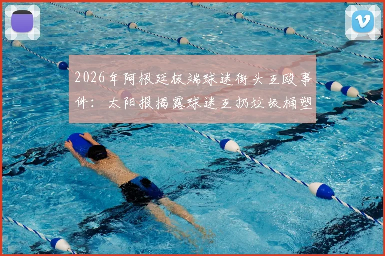 2026年阿根廷极端球迷街头互殴事件：太阳报揭露球迷互扔垃圾桶塑料椅暴力冲突内幕