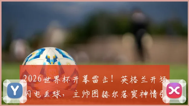 2026世界杯开幕雷击！英格兰开场闪电丢球，主帅图赫尔落寞神情引热议