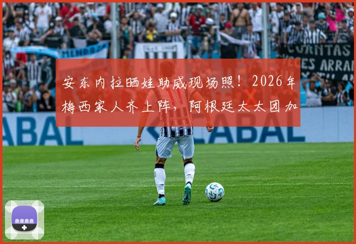 安东内拉晒娃助威现场照！2026年梅西家人齐上阵，阿根廷太太团加油名场面回顾