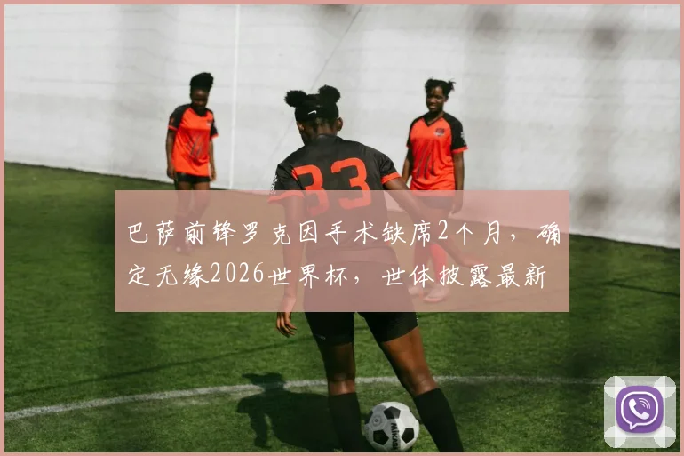 巴萨前锋罗克因手术缺席2个月，确定无缘2026世界杯，世体披露最新伤情与替代者分析