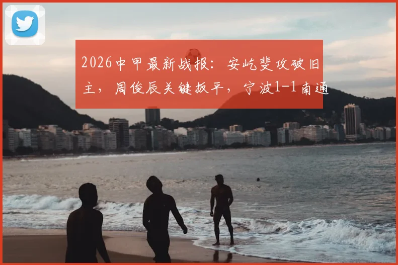 2026中甲最新战报：安屹斐攻破旧主，周俊辰关键扳平，宁波1-1南通支云全解析，附比赛回看通道