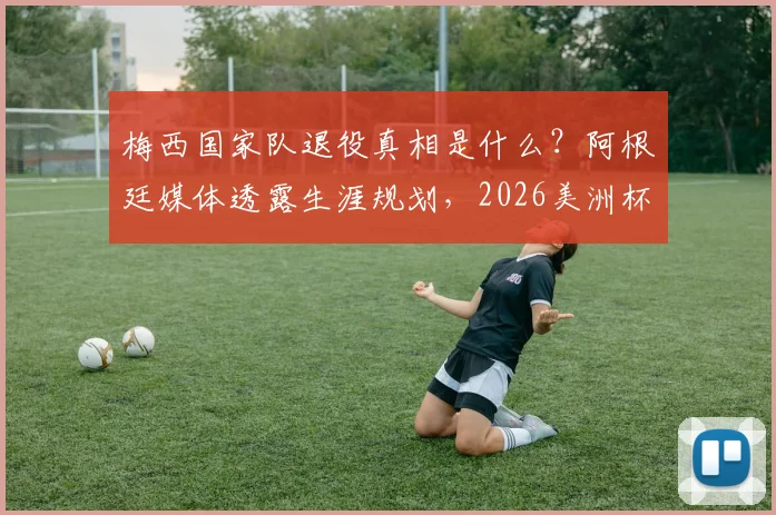 梅西国家队退役真相是什么？阿根廷媒体透露生涯规划，2026美洲杯仍有希望