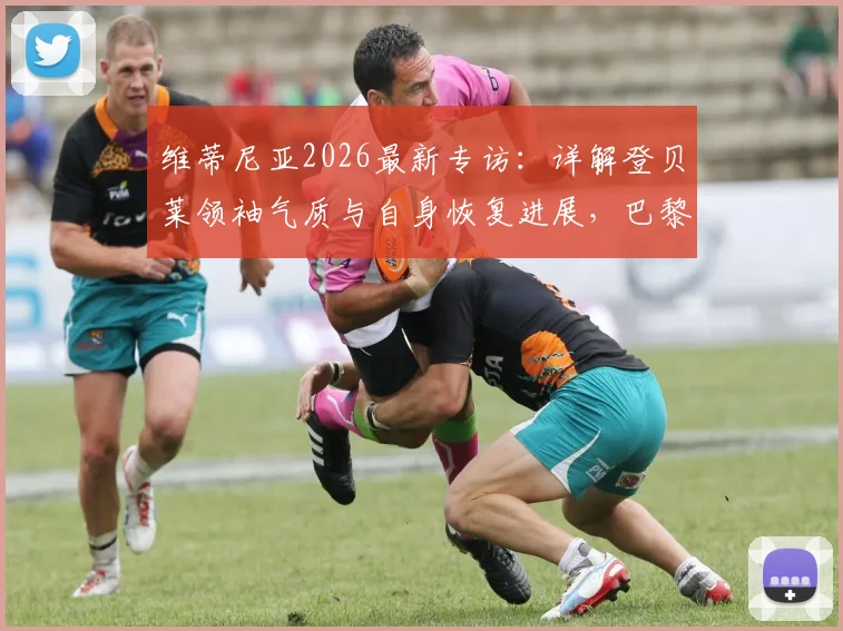 维蒂尼亚2026最新专访：详解登贝莱领袖气质与自身恢复进展，巴黎中场核心谈球队现状