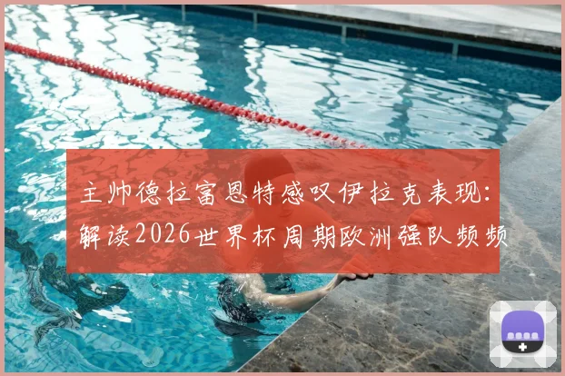 主帅德拉富恩特感叹伊拉克表现：解读2026世界杯周期欧洲强队频频“翻车”现象