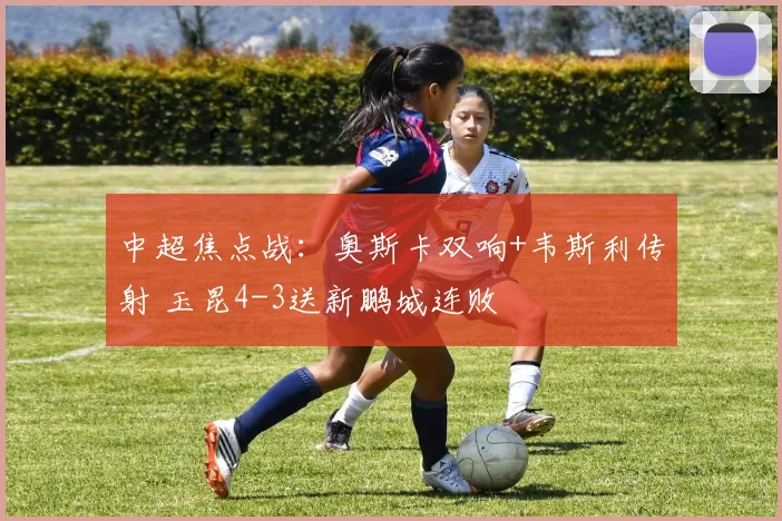中超焦点战：奥斯卡双响+韦斯利传射 玉昆4-3送新鹏城连败