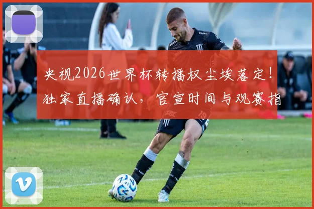 央视2026世界杯转播权尘埃落定！独家直播确认，官宣时间与观赛指南全解析