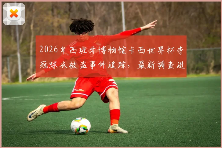 2026年西班牙博物馆卡西世界杯夺冠球衣被盗事件追踪，最新调查进展与球衣价值深度解读