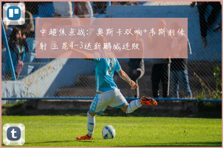 中超焦点战：奥斯卡双响+韦斯利传射 玉昆4-3送新鹏城连败