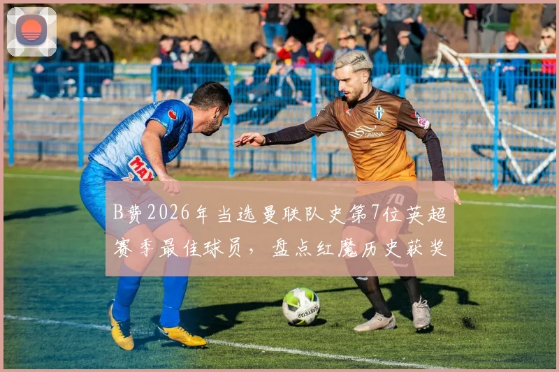 B费2026年当选曼联队史第7位英超赛季最佳球员，盘点红魔历史获奖名单与15年等待