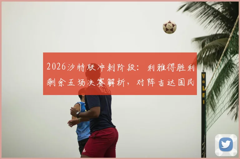 2026沙特联冲刺阶段：利雅得胜利剩余五场决赛解析，对阵吉达国民成最大考验