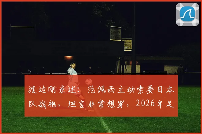 渡边刚亲述：范佩西主动索要日本队战袍，坦言非常想穿，2026年足球圈跨国友情引热议