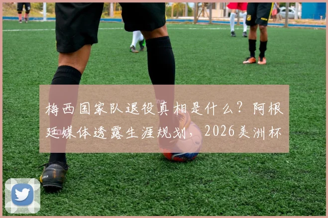 梅西国家队退役真相是什么?阿根廷媒体透露生涯规划,2026美洲杯仍有希望