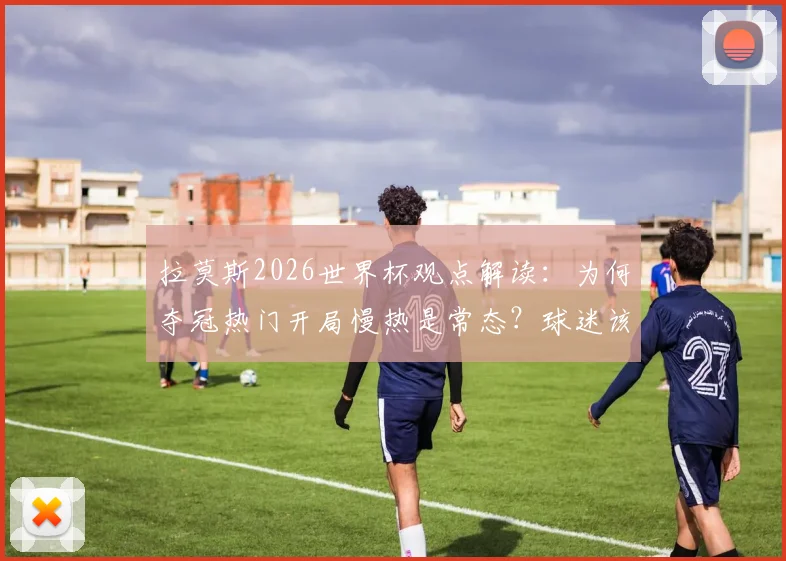 拉莫斯2026世界杯观点解读:为何夺冠热门开局慢热是常态?球迷该如何调整预期?