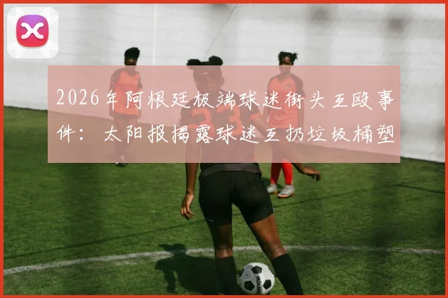 2026年阿根廷极端球迷街头互殴事件：太阳报揭露球迷互扔垃圾桶塑料椅暴力冲突内幕