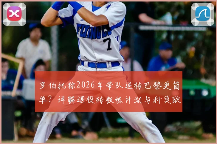 罗伯托称2026年带队逆转巴黎更简单?详解退役转教练计划与科莫欧冠之路