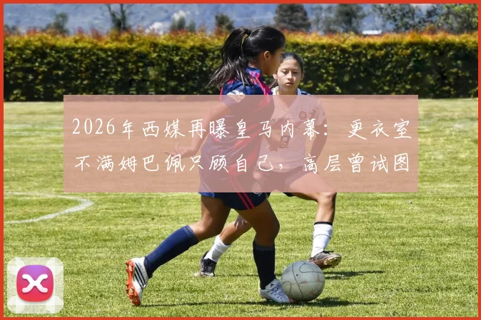 2026年西媒再曝皇马内幕：更衣室不满姆巴佩只顾自己，高层曾试图阻止其受访