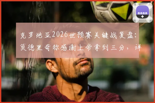 克罗地亚2026世预赛关键战复盘：莫德里奇称感谢上帝拿到三分，详解球队现状改变之路