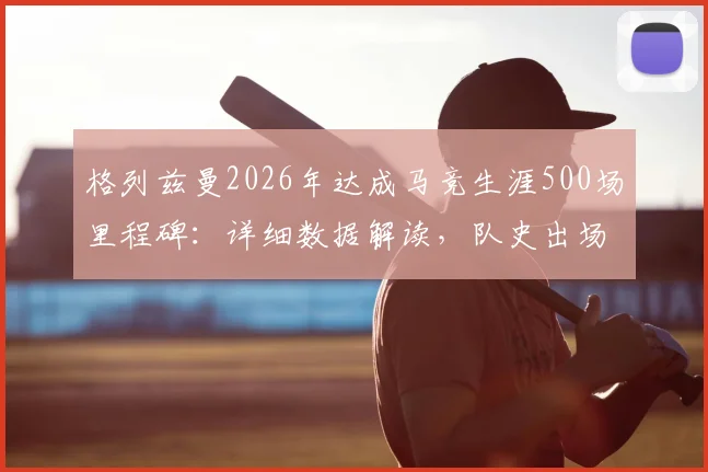 格列兹曼2026年达成马竞生涯500场里程碑:详细数据解读,队史出场数仅次科克与奥布拉克