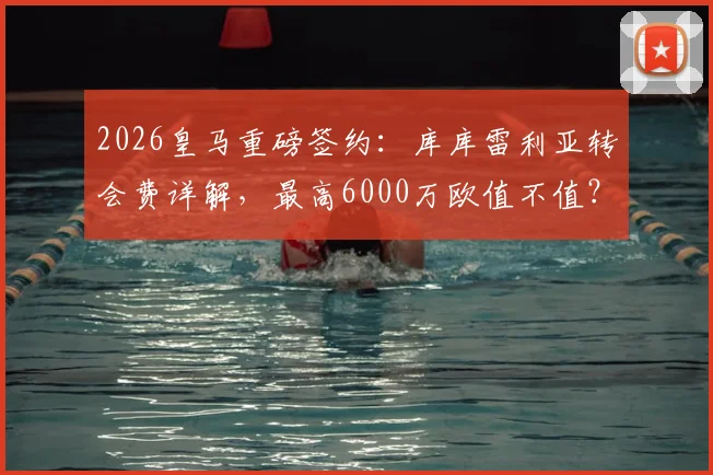 2026皇马重磅签约：库库雷利亚转会费详解，最高6000万欧值不值？左后卫引援策略深度分析