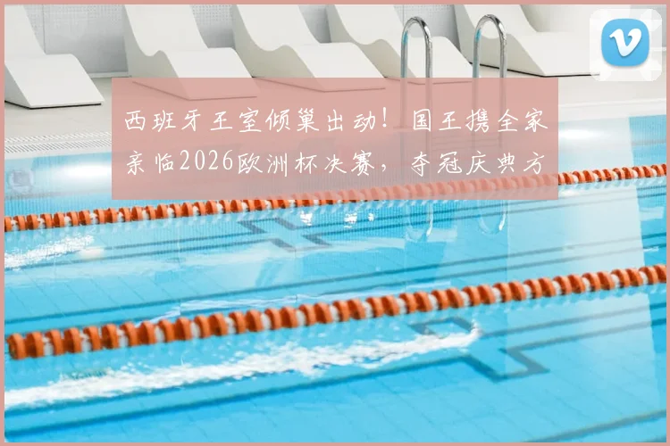 西班牙王室倾巢出动！国王携全家亲临2026欧洲杯决赛，夺冠庆典方案已秘密筹备