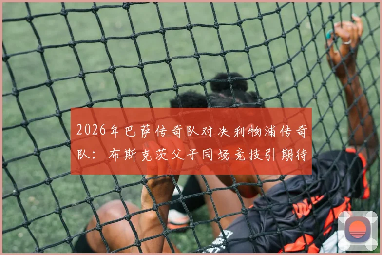 2026年巴萨传奇队对决利物浦传奇队：布斯克茨父子同场竞技引期待，经典对决全解析