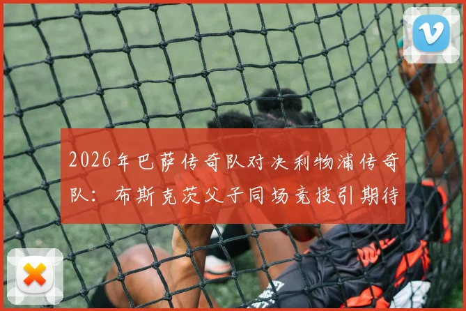 2026年巴萨传奇队对决利物浦传奇队：布斯克茨父子同场竞技引期待，经典对决全解析