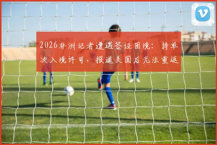 2026非洲记者遭遇签证困境：持单次入境许可，报道美国后无法重返，同行吐槽政策不便