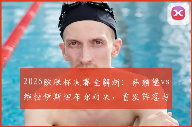 2026欧联杯决赛全解析:弗赖堡vs维拉伊斯坦布尔对决,首发阵容与胜负关键深度解读