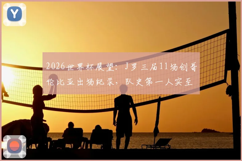 2026世界杯展望：J罗三届11场创哥伦比亚出场纪录，队史第一人实至名归