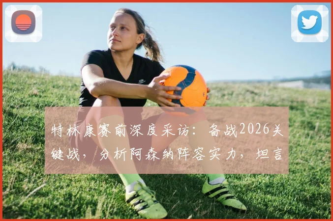 特林康赛前深度采访：备战2026关键战，分析阿森纳阵容实力，坦言双方胜率五五开