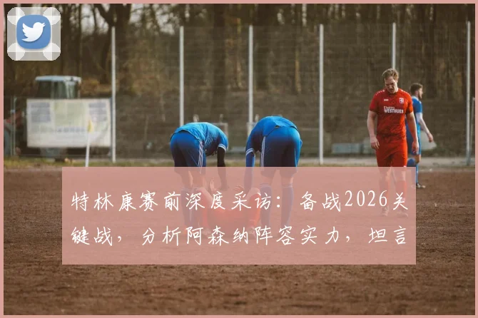 特林康赛前深度采访：备战2026关键战，分析阿森纳阵容实力，坦言双方胜率五五开