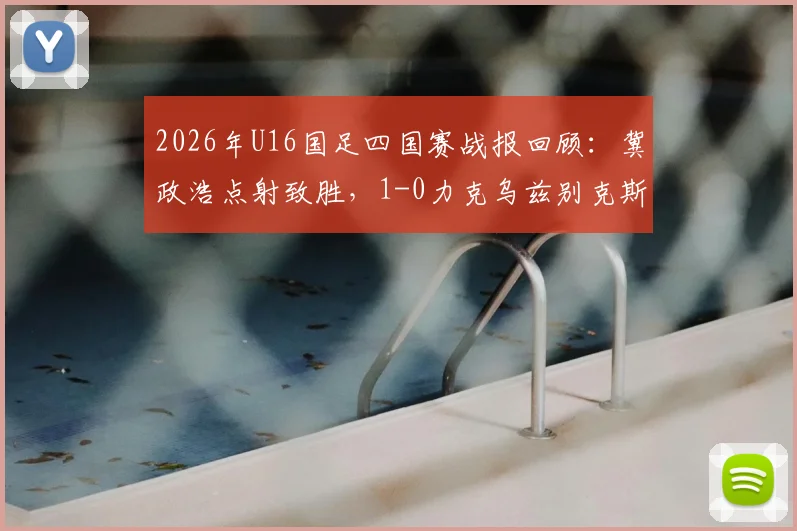2026年U16国足四国赛战报回顾：冀政浩点射致胜，1-0力克乌兹别克斯坦，战术亮点全解析