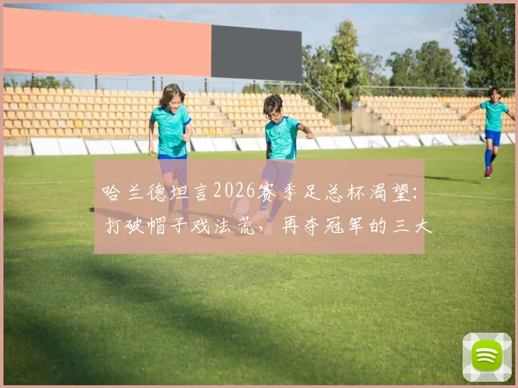 哈兰德坦言2026赛季足总杯渴望：打破帽子戏法荒，再夺冠军的三大关键看点