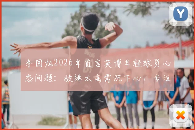 李国旭2026年直言英博年轻球员心态问题：被捧太高需沉下心，专注足球训练方法与成长路径指南
