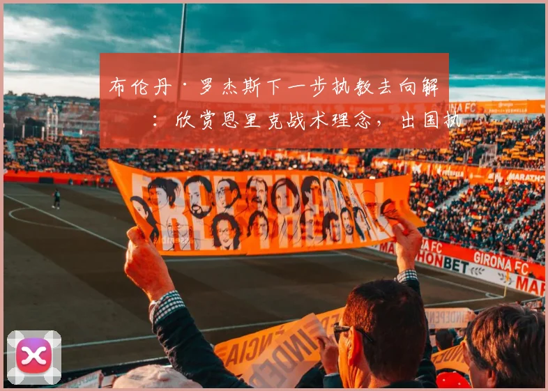 布伦丹·罗杰斯下一步执教去向解析：欣赏恩里克战术理念，出国执教可能性大增，英超之外哪里是下一站？