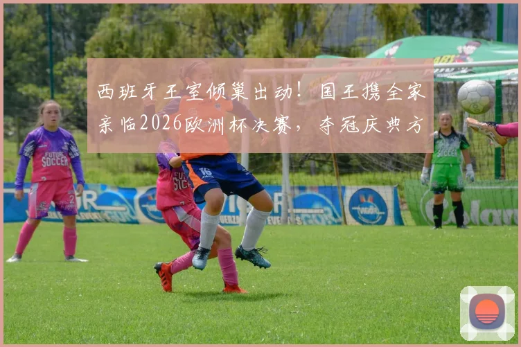 西班牙王室倾巢出动!国王携全家亲临2026欧洲杯决赛,夺冠庆典方案已秘密筹备