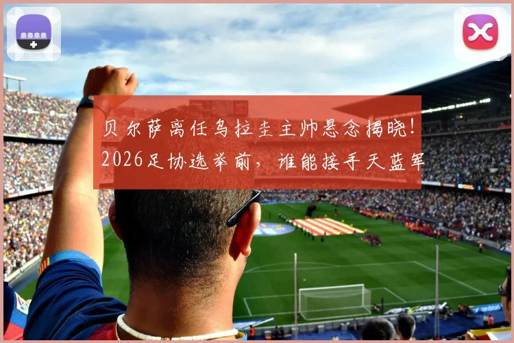 贝尔萨离任乌拉圭主帅悬念揭晓！2026足协选举前，谁能接手天蓝军团帅位？