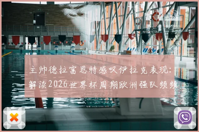 主帅德拉富恩特感叹伊拉克表现：解读2026世界杯周期欧洲强队频频“翻车”现象